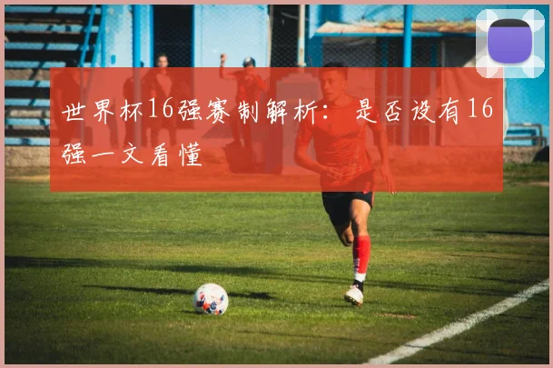 世界杯16强赛制解析：是否设有16强一文看懂