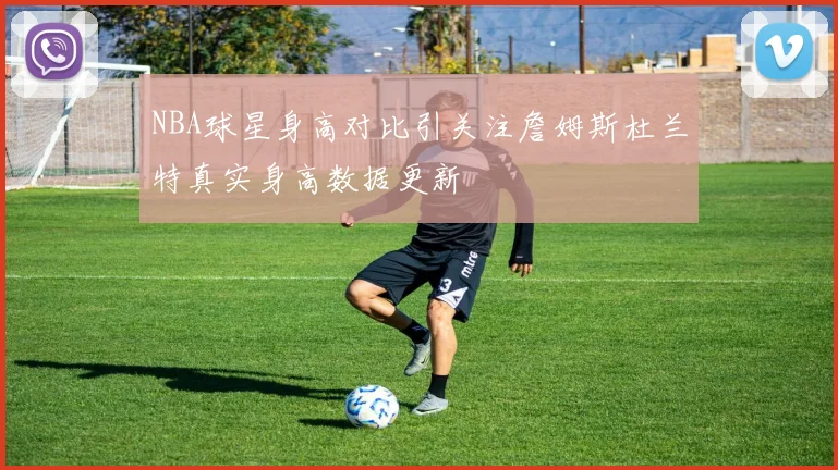 NBA球星身高对比引关注詹姆斯杜兰特真实身高数据更新