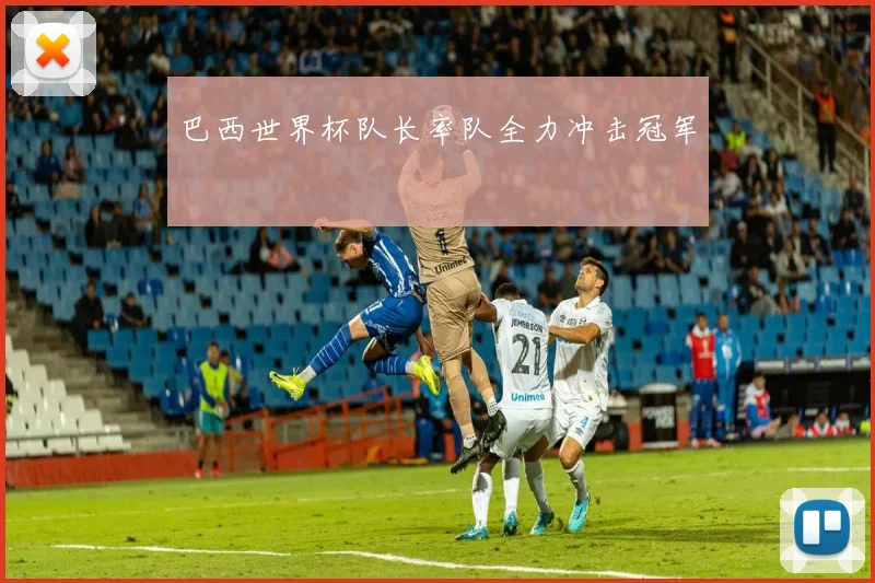 巴西世界杯队长率队全力冲击冠军