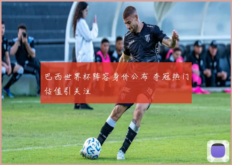 巴西世界杯阵容身价公布 夺冠热门估值引关注