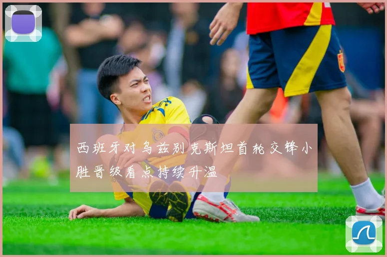 西班牙对乌兹别克斯坦首轮交锋小胜晋级看点持续升温