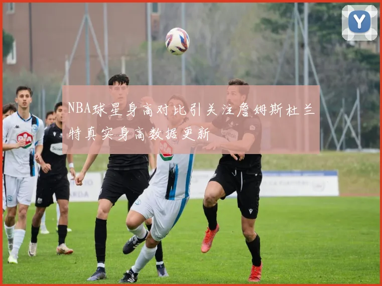 NBA球星身高对比引关注詹姆斯杜兰特真实身高数据更新